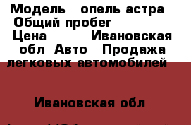  › Модель ­ опель астра › Общий пробег ­ 107 253 › Цена ­ 355 - Ивановская обл. Авто » Продажа легковых автомобилей   . Ивановская обл.